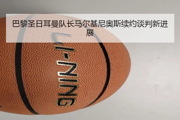 巴黎圣日耳曼队长马尔基尼奥斯续约谈判新进展